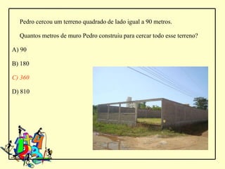 Pedro cercou um terreno quadrado de lado igual a 90 metros.

  Quantos metros de muro Pedro construiu para cercar todo esse terreno?

A) 90

B) 180

C) 360

D) 810
 