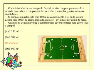 O administrador de um campo de futebol precisa comprar grama verde e
amarela para cobrir o campo com faixas verdes e amarelas iguais em áreas e
quantidades.
    O campo é um retângulo com 100 m de comprimento e 50 m de largura
e, para cada 10 m² de grama plantada, gasta-se 1 m² a mais por causa da perda.
    Quantos m² de grama verde o administrador deverá comprar para cobrir todo
o campo?

(A) 2 250 m²

(B) 2 500 m²

(C) 2 750 m²

(D) 5 000 m²
 