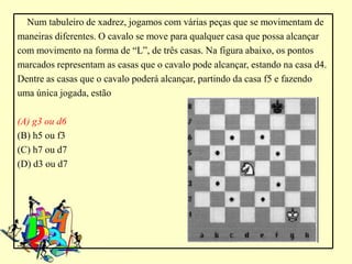 Num tabuleiro de xadrez, jogamos com várias peças que se movimentam de
maneiras diferentes. O cavalo se move para qualquer casa que possa alcançar
com movimento na forma de “L”, de três casas. Na figura abaixo, os pontos
marcados representam as casas que o cavalo pode alcançar, estando na casa d4.
Dentre as casas que o cavalo poderá alcançar, partindo da casa f5 e fazendo
uma única jogada, estão

(A) g3 ou d6
(B) h5 ou f3
(C) h7 ou d7
(D) d3 ou d7
 