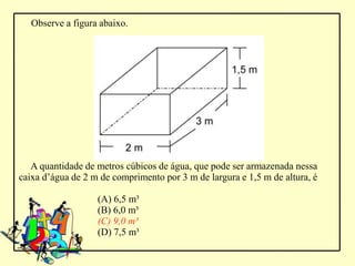 Observe a figura abaixo.




   A quantidade de metros cúbicos de água, que pode ser armazenada nessa
caixa d’água de 2 m de comprimento por 3 m de largura e 1,5 m de altura, é

                   (A) 6,5 m³
                   (B) 6,0 m³
                   (C) 9,0 m³
                   (D) 7,5 m³
 