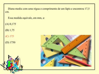 Diana mediu com uma régua o comprimento de um lápis e encontrou 17,5
cm.

  Essa medida equivale, em mm, a:

(A) 0,175

(B) 1,75

(C) 175

(D) 1750
 