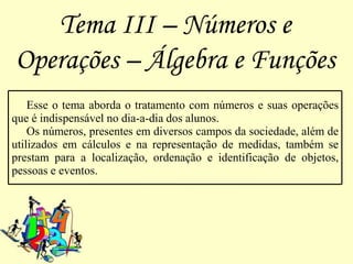 Tema III – Números e
Operações – Álgebra e Funções
    Esse o tema aborda o tratamento com números e suas operações
que é indispensável no dia-a-dia dos alunos.
    Os números, presentes em diversos campos da sociedade, além de
utilizados em cálculos e na representação de medidas, também se
prestam para a localização, ordenação e identificação de objetos,
pessoas e eventos.
 