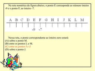 Na reta numérica da figura abaixo, o ponto E corresponde ao número inteiro
-9 e o ponto F, ao inteiro -7.




   Nessa reta, o ponto correspondente ao inteiro zero estará:
(A) sobre o ponto M.
(B) entre os pontos L e M.
(C) entre os pontos I e J.
(D) sobre o ponto J.
 