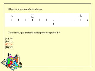 Observe a reta numérica abaixo.




   Nessa reta, que número corresponde ao ponto P?

(A) 5,4
(B) 5,5
(C) 5,6
(D) 5,9
 