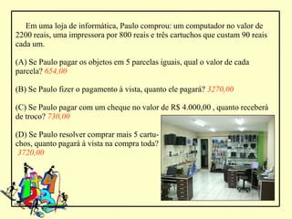 Em uma loja de informática, Paulo comprou: um computador no valor de
2200 reais, uma impressora por 800 reais e três cartuchos que custam 90 reais
cada um.

(A) Se Paulo pagar os objetos em 5 parcelas iguais, qual o valor de cada
parcela? 654,00

(B) Se Paulo fizer o pagamento à vista, quanto ele pagará? 3270,00

(C) Se Paulo pagar com um cheque no valor de R$ 4.000,00 , quanto receberá
de troco? 730,00

(D) Se Paulo resolver comprar mais 5 cartu-
chos, quanto pagará à vista na compra toda?
 3720,00
 