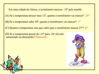Em uma cidade do Alasca, o termômetro marcou –15º pela manhã.

(A) Se a temperatura descer mais 13º, quanto o termômetro vai marcar? -28º

(B) Se a temperatura subir 10º, quanto o termômetro vai marcar? -5º

(C) Quanto a temperatura tem que subir para o termômetro marcar 27º? 42º

(D) Se a temperatura passar de -15º para -16º ela terá
 aumentado ou diminuído? Diminuído
 