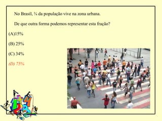 No Brasil, ¾ da população vive na zona urbana.

  De que outra forma podemos representar esta fração?

(A)15%

(B) 25%

(C) 34%

(D) 75%
 