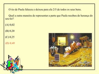O tio de Paula faleceu e deixou para ela 2/5 de todos os seus bens.

   Qual a outra maneira de representar a parte que Paula recebeu de herança do
seu tio?

(A) 0,02

(B) 0,20

(C) 0,25

(D) 0,40
 