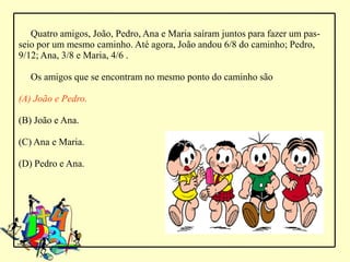 Quatro amigos, João, Pedro, Ana e Maria saíram juntos para fazer um pas-
seio por um mesmo caminho. Até agora, João andou 6/8 do caminho; Pedro,
9/12; Ana, 3/8 e Maria, 4/6 .

   Os amigos que se encontram no mesmo ponto do caminho são

(A) João e Pedro.

(B) João e Ana.

(C) Ana e Maria.

(D) Pedro e Ana.
 