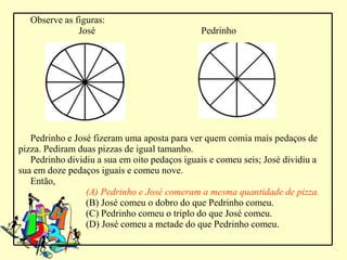 Observe as figuras:
               José                           Pedrinho




   Pedrinho e José fizeram uma aposta para ver quem comia mais pedaços de
pizza. Pediram duas pizzas de igual tamanho.
   Pedrinho dividiu a sua em oito pedaços iguais e comeu seis; José dividiu a
sua em doze pedaços iguais e comeu nove.
   Então,
                 (A) Pedrinho e José comeram a mesma quantidade de pizza.
                 (B) José comeu o dobro do que Pedrinho comeu.
                 (C) Pedrinho comeu o triplo do que José comeu.
                 (D) José comeu a metade do que Pedrinho comeu.
 
