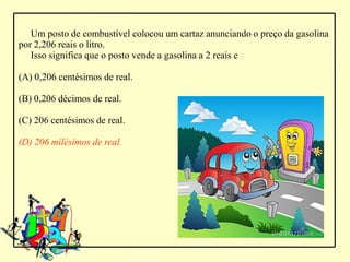 Um posto de combustível colocou um cartaz anunciando o preço da gasolina
por 2,206 reais o litro.
   Isso significa que o posto vende a gasolina a 2 reais e

(A) 0,206 centésimos de real.

(B) 0,206 décimos de real.

(C) 206 centésimos de real.

(D) 206 milésimos de real.
 