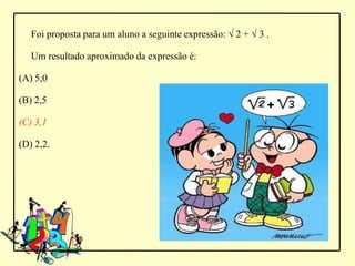 Foi proposta para um aluno a seguinte expressão: √ 2 + √ 3 .

   Um resultado aproximado da expressão é:

(A) 5,0

(B) 2,5

(C) 3,1

(D) 2,2.
 