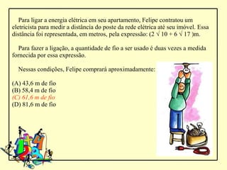 Para ligar a energia elétrica em seu apartamento, Felipe contratou um
eletricista para medir a distância do poste da rede elétrica até seu imóvel. Essa
distância foi representada, em metros, pela expressão: (2 √ 10 + 6 √ 17 )m.

  Para fazer a ligação, a quantidade de fio a ser usado é duas vezes a medida
fornecida por essa expressão.

  Nessas condições, Felipe comprará aproximadamente:

(A) 43,6 m de fio
(B) 58,4 m de fio
(C) 61,6 m de fio
(D) 81,6 m de fio
 