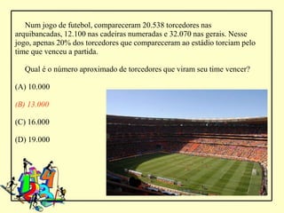 Num jogo de futebol, compareceram 20.538 torcedores nas
arquibancadas, 12.100 nas cadeiras numeradas e 32.070 nas gerais. Nesse
jogo, apenas 20% dos torcedores que compareceram ao estádio torciam pelo
time que venceu a partida.

  Qual é o número aproximado de torcedores que viram seu time vencer?

(A) 10.000

(B) 13.000

(C) 16.000

(D) 19.000
 