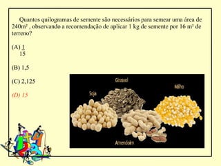 Quantos quilogramas de semente são necessários para semear uma área de
240m² , observando a recomendação de aplicar 1 kg de semente por 16 m² de
terreno?

(A) 1
   15

(B) 1,5

(C) 2,125

(D) 15
 