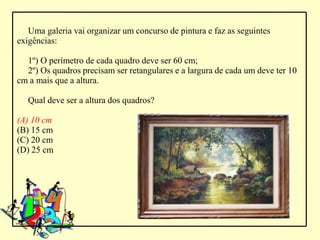 Uma galeria vai organizar um concurso de pintura e faz as seguintes
exigências:

  1º) O perímetro de cada quadro deve ser 60 cm;
  2º) Os quadros precisam ser retangulares e a largura de cada um deve ter 10
cm a mais que a altura.

   Qual deve ser a altura dos quadros?

(A) 10 cm
(B) 15 cm
(C) 20 cm
(D) 25 cm
 