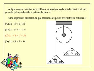 A figura abaixo mostra uma roldana, na qual em cada um dos pratos há um
peso de valor conhecido e esferas de peso x.

   Uma expressão matemática que relaciona os pesos nos pratos da roldana é

(A) 3x – 5 < 8 – 2x

(B) 3x – 5 > 8 – 2x

(C) 2x + 8 < 5 + 3x

(D) 2x + 8 > 5 + 3x
 