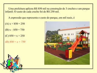 Uma prefeitura aplicou R$ 850 mil na construção de 3 creches e um parque
infantil. O custo de cada creche foi de R$ 250 mil.

  A expressão que representa o custo do parque, em mil reais, é

(A) x + 850 = 250

(B) x – 850 = 750

(C) 850 = x + 250

(D) 850 = x + 750
 