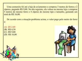 Uma costureira foi até a loja de aviamentos e comprou 3 metros de forros e 2
zíperes, pagando R$ 9,00. No dia seguinte, ela voltou na mesma loja e comprou
5 metros do mesmo forro e 4 zíperes do mesmo tipo e tamanho, gastando um
total de R$ 16,00.

     De acordo com a situação-problema acima, o valor pago pelo metro do forro
é:

(A)   R$ 2,00
(B)   R$ 4,50
(C)   R$ 9,00
(D)   R$ 16,00
 