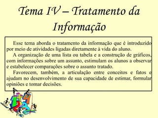 Tema IV – Tratamento da
           Informação
   Esse tema aborda o tratamento da informação que é introduzido
por meio de atividades ligadas diretamente à vida do aluno.
   A organização de uma lista ou tabela e a construção de gráficos,
com informações sobre um assunto, estimulam os alunos a observar
e estabelecer comparações sobre o assunto tratado.
   Favorecem, também, a articulação entre conceitos e fatos e
ajudam no desenvolvimento de sua capacidade de estimar, formular
opiniões e tomar decisões.
 