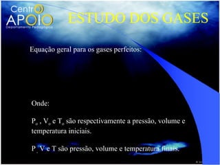 ESTUDO DOS GASES
Equação geral para os gases perfeitos:

               PoVo P V
                   =
                To   T
Onde:

Po , Vo e To são respectivamente a pressão, volume e
temperatura iniciais.

P , V e T são pressão, volume e temperatura finais.
 