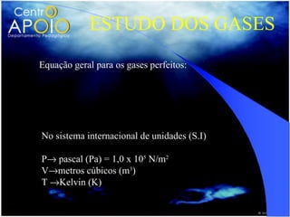 ESTUDO DOS GASES
Equação geral para os gases perfeitos:

               PoVo P V
                   =
                To   T
No sistema internacional de unidades (S.I)

P→ pascal (Pa) = 1,0 x 105 N/m2
V→metros cúbicos (m3)
T →Kelvin (K)
 