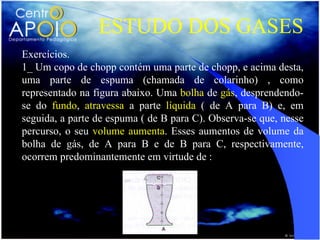 ESTUDO DOS GASES
Exercícios.
1_ Um copo de chopp contém uma parte de chopp, e acima desta,
uma parte de espuma (chamada de colarinho) , como
representado na figura abaixo. Uma bolha de gás, desprendendo-
se do fundo, atravessa a parte líquida ( de A para B) e, em
seguida, a parte de espuma ( de B para C). Observa-se que, nesse
percurso, o seu volume aumenta. Esses aumentos de volume da
bolha de gás, de A para B e de B para C, respectivamente,
ocorrem predominantemente em virtude de :
 