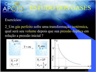 ESTUDO DOS GASES
Exercícios:
2_Um gás perfeito sofre uma transformação isotérmica,
qual será seu volume depois que sua pressão duplica em
relação a pressão inicial ?
 