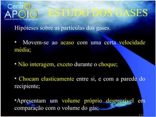ESTUDO DOS GASES
Hipóteses sobre as partículas dos gases.

• Movem-se ao acaso com uma certa velocidade
média;

• Não interagem, exceto durante o choque;

• Chocam elasticamente entre si, e com a parede do
recipiente;

•Apresentam um volume próprio desprezível em
comparação com o volume do gás;
 