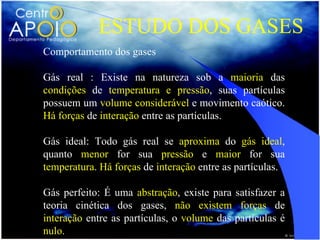 ESTUDO DOS GASES
Comportamento dos gases

Gás real : Existe na natureza sob a maioria das
condições de temperatura e pressão, suas partículas
possuem um volume considerável e movimento caótico.
Há forças de interação entre as partículas.

Gás ideal: Todo gás real se aproxima do gás ideal,
quanto menor for sua pressão e maior for sua
temperatura. Há forças de interação entre as partículas.

Gás perfeito: É uma abstração, existe para satisfazer a
teoria cinética dos gases, não existem forças de
interação entre as partículas, o volume das partículas é
nulo.
 