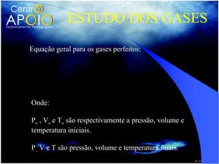 ESTUDO DOS GASES
Equação geral para os gases perfeitos:

               PoVo P V
                   =
                To   T
Onde:

Po , Vo e To são respectivamente a pressão, volume e
temperatura iniciais.

P , V e T são pressão, volume e temperatura finais.
 