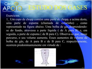 ESTUDO DOS GASES
Exercícios.
1_ Um copo de chopp contém uma parte de chopp, e acima desta,
uma parte de espuma (chamada de colarinho) , como
representado na figura abaixo. Uma bolha de gás,desprendendo-
se do fundo, atravessa a parte líquida ( de A para B) e, em
seguida, a parte de espuma ( de B para C). Observa-se que, nesse
percurso, o seu volume aumenta. Esses aumentos de volume da
bolha de gás, de A para B e de B para C, respectivamente,
ocorrem predominantemente em virtude de :
 