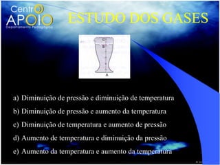ESTUDO DOS GASES




a) Diminuição de pressão e diminuição de temperatura
b) Diminuição de pressão e aumento da temperatura
c) Diminuição de temperatura e aumento de pressão
d) Aumento de temperatura e diminuição da pressão
e) Aumento da temperatura e aumento da temperatura
 