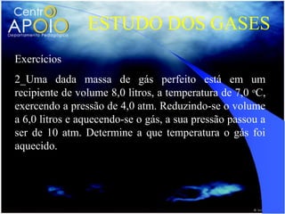 ESTUDO DOS GASES
Exercícios
2_Uma dada massa de gás perfeito está em um
recipiente de volume 8,0 litros, a temperatura de 7,0 oC,
exercendo a pressão de 4,0 atm. Reduzindo-se o volume
a 6,0 litros e aquecendo-se o gás, a sua pressão passou a
ser de 10 atm. Determine a que temperatura o gás foi
aquecido.
 