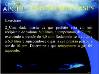 ESTUDO DOS GASES
Exercícios
2_Uma dada massa de gás perfeito está em um
recipiente de volume 8,0 litros, a temperatura de 7,0 oC,
exercendo a pressão de 4,0 atm. Reduzindo-se o volume
a 6,0 litros e aquecendo-se o gás, a sua pressão passou a
ser de 10 atm. Determine a que temperatura o gás foi
aquecido.
 