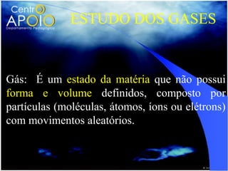 ESTUDO DOS GASES


Gás: É um estado da matéria que não possui
forma e volume definidos, composto por
partículas (moléculas, átomos, íons ou elétrons)
com movimentos aleatórios.
 