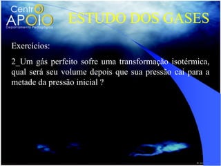 ESTUDO DOS GASES
Exercícios:
2_Um gás perfeito sofre uma transformação isotérmica,
qual será seu volume depois que sua pressão cai para a
metade da pressão inicial ?
 
