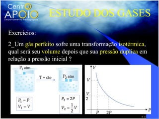 ESTUDO DOS GASES
Exercícios:
2_Um gás perfeito sofre uma transformação isotérmica,
qual será seu volume depois que sua pressão duplica em
relação a pressão inicial ?
 