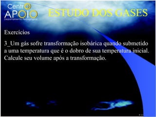 ESTUDO DOS GASES
Exercícios
3_Um gás sofre transformação isobárica quando submetido
a uma temperatura que é o dobro de sua temperatura inicial.
Calcule seu volume após a transformação.
 