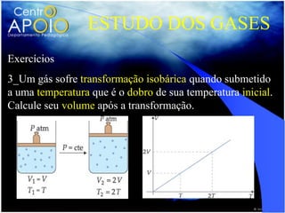 ESTUDO DOS GASES
Exercícios
3_Um gás sofre transformação isobárica quando submetido
a uma temperatura que é o dobro de sua temperatura inicial.
Calcule seu volume após a transformação.
 