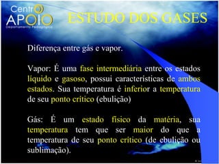 ESTUDO DOS GASES
Diferença entre gás e vapor.

Vapor: É uma fase intermediária entre os estados
líquido e gasoso, possui características de ambos
estados. Sua temperatura é inferior a temperatura
de seu ponto crítico (ebulição)

Gás: É um estado físico da matéria, sua
temperatura tem que ser maior do que a
temperatura de seu ponto crítico (de ebulição ou
sublimação).
 