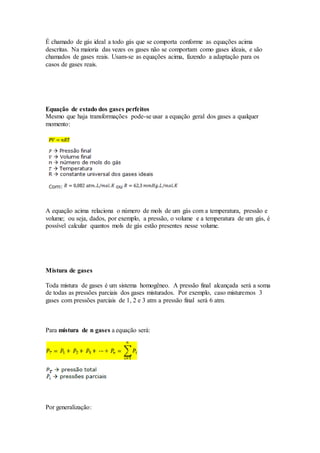 É chamado de gás ideal a todo gás que se comporta conforme as equações acima
descritas. Na maioria das vezes os gases não se comportam como gases ideais, e são
chamados de gases reais. Usam-se as equações acima, fazendo a adaptação para os
casos de gases reais.
Equação de estado dos gases perfeitos
Mesmo que haja transformações pode-se usar a equação geral dos gases a qualquer
momento:
A equação acima relaciona o número de mols de um gás com a temperatura, pressão e
volume; ou seja, dados, por exemplo, a pressão, o volume e a temperatura de um gás, é
possível calcular quantos mols de gás estão presentes nesse volume.
Mistura de gases
Toda mistura de gases é um sistema homogêneo. A pressão final alcançada será a soma
de todas as pressões parciais dos gases misturados. Por exemplo, caso misturemos 3
gases com pressões parciais de 1, 2 e 3 atm a pressão final será 6 atm.
Para mistura de n gases a equação será:
Por generalização:
 