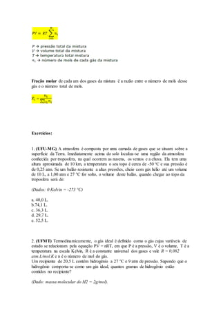 Fração molar de cada um dos gases da mistura é a razão entre o número de mols desse
gás e o número total de mols.
Exercícios:
1. (UFU-MG) A atmosfera é composta por uma camada de gases que se situam sobre a
superfície da Terra. Imediatamente acima do solo localiza-se uma região da atmosfera
conhecida por troposfera, na qual ocorrem as nuvens, os ventos e a chuva. Ela tem uma
altura aproximada de 10 km, a temperatura o seu topo é cerca de -50 °C e sua pressão é
de 0,25 atm. Se um balão resistente a altas pressões, cheio com gás hélio até um volume
de 10 L, a 1,00 atm e 27 °C for solto, o volume deste balão, quando chegar ao topo da
troposfera será de:
(Dados: 0 Kelvin = -273 °C)
a. 40,0 L.
b.74,1 L.
c. 36,3 L.
d. 29,7 L.
e. 52,5 L.
2. (UFMT) Termodinamicamente, o gás ideal é definido como o gás cujas variáveis de
estado se relacionam pela equação PV = nRT, em que P é a pressão, V é o volume, T é a
temperatura na escala Kelvin, R é a constante universal dos gases e vale R = 0,082
atm.L/mol.K e n é o número de mol do gás.
Um recipiente de 20,5 L contém hidrogênio a 27 °C e 9 atm de pressão. Supondo que o
hidrogênio comporta-se como um gás ideal, quantos gramas de hidrogênio estão
contidos no recipiente?
(Dado: massa molecular do H2 = 2g/mol).
 