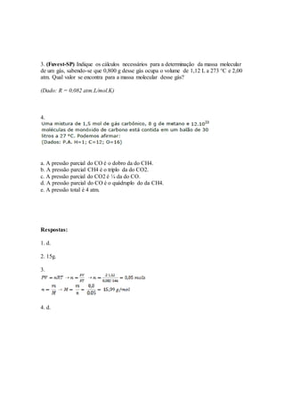 3. (Fuvest-SP) Indique os cálculos necessários para a determinação da massa molecular
de um gás, sabendo-se que 0,800 g desse gás ocupa o volume de 1,12 L a 273 °C e 2,00
atm. Qual valor se encontra para a massa molecular desse gás?
(Dado: R = 0,082 atm.L/mol.K)
4.
a. A pressão parcial do CO é o dobro da do CH4.
b. A pressão parcial CH4 é o triplo da do CO2.
c. A pressão parcial do CO2 é ¼ da do CO.
d. A pressão parcial do CO é o quádruplo do da CH4.
e. A pressão total é 4 atm.
Respostas:
1. d.
2. 15g.
3.
4. d.
 