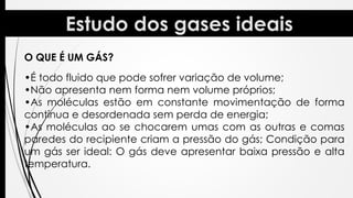 O QUE É UM GÁS?
•É todo fluido que pode sofrer variação de volume;
•Não apresenta nem forma nem volume próprios;
•As moléculas estão em constante movimentação de forma
contínua e desordenada sem perda de energia;
•As moléculas ao se chocarem umas com as outras e comas
paredes do recipiente criam a pressão do gás; Condição para
um gás ser ideal: O gás deve apresentar baixa pressão e alta
temperatura.
 
