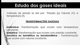 Variáveis de estado se dar por Pressão (p) Volume (V); e
Temperatura (T).
TRANSFORMAÇÕES GASOSAS
Isotérmica- Transformação que ocorre com temperatura
constante.
Isobárica- Transformação que ocorre com pressão constante.
Isocórica ou Isométrica ou Isovolumétrica - Transformação
que ocorre com volume constante.
 