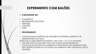 EXPERIMENTO COM BALÕES
 É NECESSÁRIO TER:
• 5 GARRAFAS
• BICABORNATO DE SÓDIO
• VINAGRE
• 5 BALÕES
• FUNIL
• PROCEDIMENTO
• COLOCAR UMA TAMPINHA DE VINAGRE NA PRIMEIRA GARRAFA E IR
AUMENTANDO DE 3 EM 3.
ENTÃO FICA ASSIM RESPECTIVAMENTE, UMA COM 1,3,7,10,13 TAMPA(S).
• ENCHER TODOS OS BALÕES COM UMA TAMPA DE BICABORNATO.
• COLOCAR OS BALÕES NAS GARRAFAS E DEPOSITAR O BICABORNATO QUE
ESTÁ DENTRO DO BALÃO AO FUNDO DA GARRAFA PARA JUNTAR-SE COM O
VINAGRE.
 