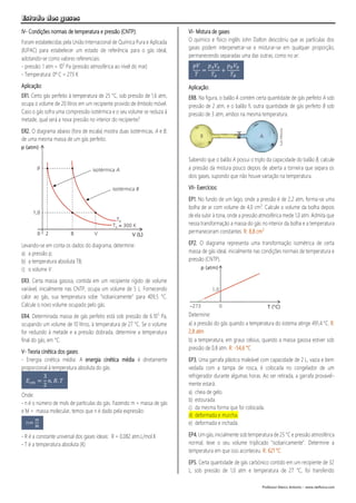 Estudo dos gases
Professor Marco Antonio – www.netfisica.com
IV- Condições normais de temperatura e pressão (CNTP):
Foram estabelecidas pela União Internacional de Química Pura e Aplicada
(IUPAC) para estabelecer um estado de referência para o gás ideal,
adotando-se como valores referenciais:
- pressão: 1 atm = 105
Pa (pressão atmosférica ao nível do mar)
- Temperatura: 0º C = 273 K
Aplicação:
ER1. Certo gás perfeito à temperatura de 25 °C, sob pressão de 1,6 atm,
ocupa o volume de 20 litros em um recipiente provido de êmbolo móvel.
Caso o gás sofra uma compressão isotérmica e o seu volume se reduza à
metade, qual será a nova pressão no interior do recipiente?
ER2. O diagrama abaixo (fora de escala) mostra duas isotérmicas, A e B,
de uma mesma massa de um gás perfeito.
Levando-se em conta os dados do diagrama, determine:
a) a pressão p;
b) a temperatura absoluta TB;
c) o volume V.
ER3. Certa massa gasosa, contida em um recipiente rígido de volume
variável, inicialmente nas CNTP, ocupa um volume de 5 L. Fornecendo
calor ao gás, sua temperatura sobe "isobaricamente" para 409,5 °C.
Calcule o novo volume ocupado pelo gás.
ER4. Determinada massa de gás perfeito está sob pressão de 6.105
Pa,
ocupando um volume de 10 litros, à temperatura de 27 °C. Se o volume
for reduzido à metade e a pressão dobrada, determine a temperatura
final do gás, em °C.
V- Teoria cinética dos gases:
- Energia cinética média: A energia cinética média é diretamente
proporcional à temperatura absoluta do gás.
Onde:
- n é o número de mols de partículas do gás. Fazendo m = massa de gás
e M = massa molecular, temos que n é dado pela expressão:
- R é a constante universal dos gases ideais: R = 0,082 atm.L/mol.K
- T é a temperatura absoluta (K)
VI- Mistura de gases
O químico e físico inglês John Dalton descobriu que as partículas dos
gases podem interpenetrar-se e misturar-se em qualquer proporção,
permanecendo separadas uma das outras, como no ar:
Aplicação:
ER8. Na figura, o balão A contém certa quantidade de gás perfeito A sob
pressão de 2 atm, e o balão fi, outra quantidade de gás perfeito B sob
pressão de 3 atm, ambos na mesma temperatura.
Sabendo que o balão A possui o triplo da capacidade do balão B, calcule
a pressão da mistura pouco depois de aberta a torneira que separa os
dois gases, supondo que não houve variação na temperatura.
VII- Exercícios:
EP1. No fundo de um lago, onde a pressão é de 2,2 atm, forma-se uma
bolha de ar com volume de 4,0 cm3
. Calcule o volume da bolha depois
de ela subir à tona, onde a pressão atmosférica mede 1,0 atm. Admita que
nessa transformação a massa do gás no interior da bolha e a temperatura
permaneceram constantes. R: 8,8 cm3
EP2. O diagrama representa uma transformação isométrica de certa
massa de gás ideal, inicialmente nas condições normais de temperatura e
pressão (CNTP).
Determine:
a) a pressão do gás quando a temperatura do sistema atinge 491,4 °C. R:
2,8 atm
b) a temperatura, em graus celsius, quando a massa gasosa estiver sob
pressão de 0,8 atm. R: -54,6 °C
EP3. Uma garrafa plástica maleável com capacidade de 2 L, vazia e bem
vedada com a tampa de rosca, é colocada no congelador de um
refrigerador durante algumas horas. Ao ser retirada, a garrafa provavel-
mente estará:
a) cheia de gelo.
b) estourada.
c) da mesma forma que foi colocada.
d) deformada e murcha.
e) deformada e inchada.
EP4. Um gás,inicialmente sob temperatura de 25 °C e pressão atmosférica
normal, teve o seu volume triplicado "isobaricamente". Determine a
temperatura em que isso aconteceu. R: 621 °C
EP5. Certa quantidade de gás carbónico contido em um recipiente de 32
L, sob pressão de 1,0 atm e temperatura de 27 °C, foi transferido
𝐸𝑐𝑚 =
3
2
𝑛. 𝑅. 𝑇
n=
m
M
𝑝𝑉
𝑇
=
𝑝 𝐴 𝑉𝐴
𝑇𝐴
+
𝑝 𝐵 𝑉𝐵
𝑇𝐵
 