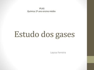 Estudo dos gases
Layssa Ferreira
IPLAS
Química 2º ano ensino médio
 
