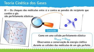 Teoria Cinética dos Gases
são perfeitamente elásticos.
Conclusão
Como em uma colisão perfeitamente elástica
Ecinicial = Ecfinal
Observamos a conservação da energia cinética
durante as colisões das moléculas de um gás perfeito.
III – Os choques das moléculas entre si e contra as paredes do recipiente que
contém o gás
 